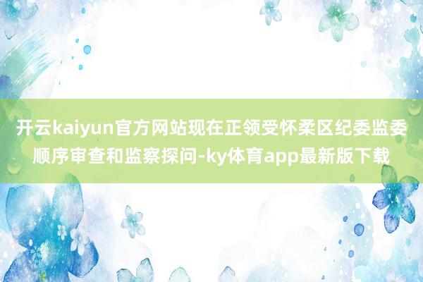 开云kaiyun官方网站现在正领受怀柔区纪委监委顺序审查和监察探问-ky体育app最新版下载