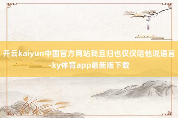 开云kaiyun中国官方网站我且归也仅仅陪他说语言-ky体育app最新版下载