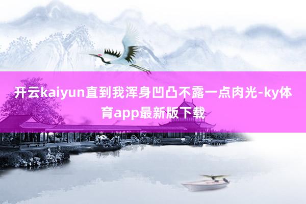 开云kaiyun直到我浑身凹凸不露一点肉光-ky体育app最新版下载