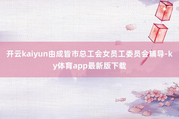 开云kaiyun由成皆市总工会女员工委员会辅导-ky体育app最新版下载