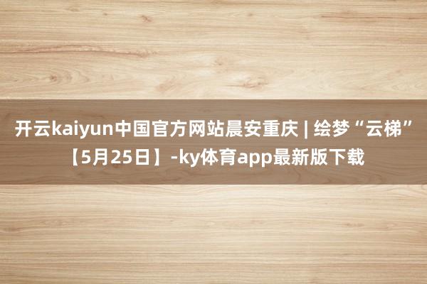 开云kaiyun中国官方网站晨安重庆 | 绘梦“云梯”【5月25日】-ky体育app最新版下载
