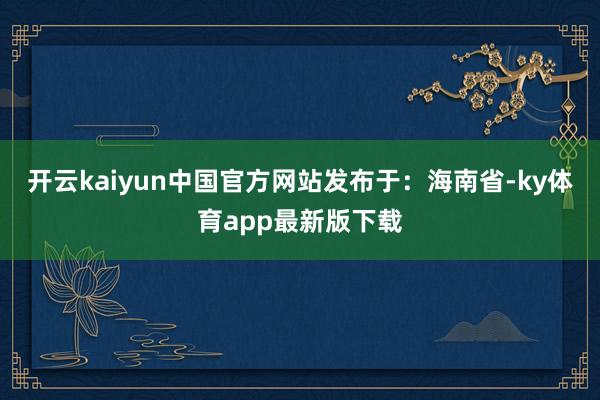 开云kaiyun中国官方网站发布于：海南省-ky体育app最新版下载