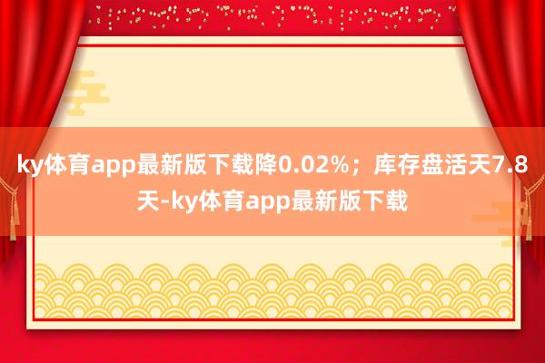 ky体育app最新版下载降0.02%；库存盘活天7.8天-ky体育app最新版下载