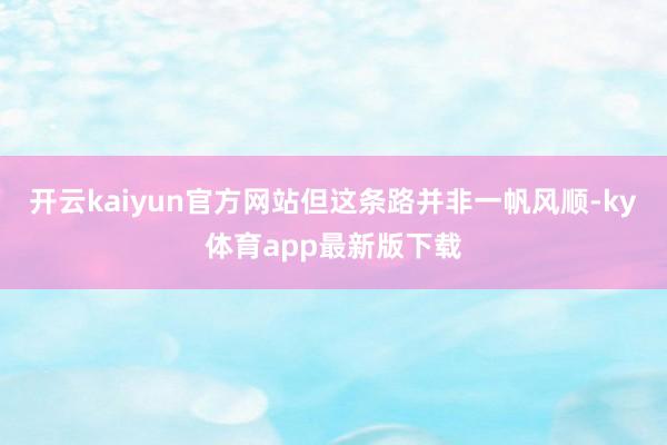 开云kaiyun官方网站但这条路并非一帆风顺-ky体育app最新版下载