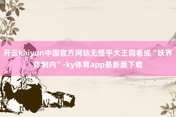 开云kaiyun中国官方网站无怪乎大王洞看成“妖界体制内”-ky体育app最新版下载