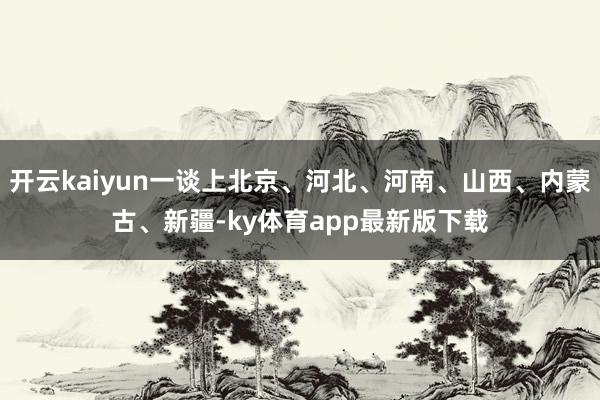 开云kaiyun一谈上北京、河北、河南、山西、内蒙古、新疆-ky体育app最新版下载