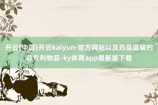 开云(中国)开云kaiyun·官方网站以及药品诓骗的非专利物品-ky体育app最新版下载