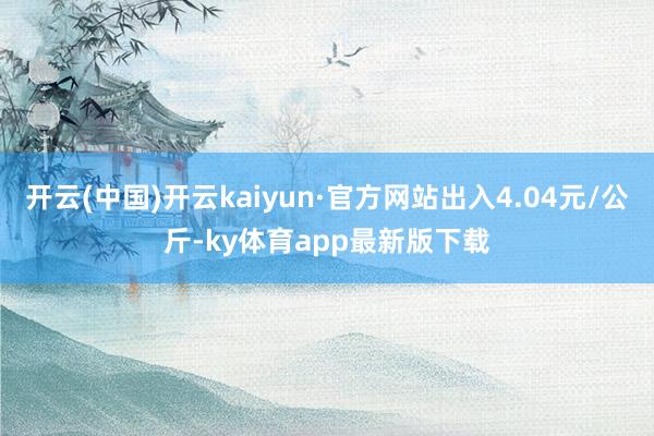 开云(中国)开云kaiyun·官方网站出入4.04元/公斤-ky体育app最新版下载