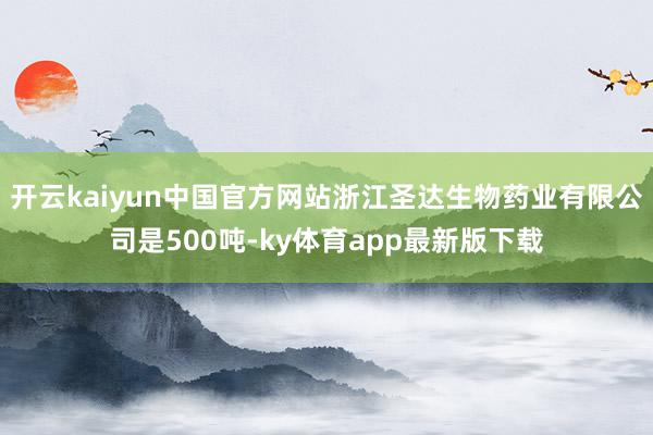 开云kaiyun中国官方网站浙江圣达生物药业有限公司是500吨-ky体育app最新版下载