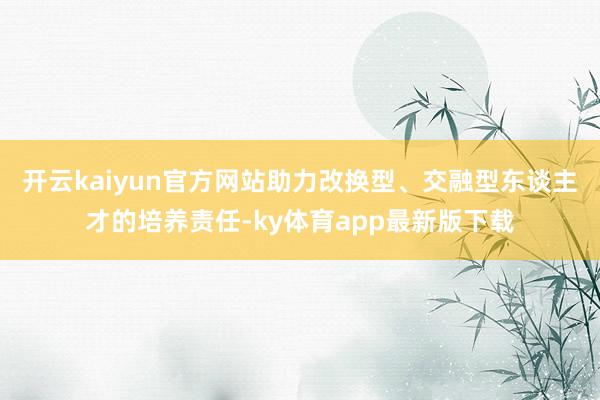 开云kaiyun官方网站助力改换型、交融型东谈主才的培养责任-ky体育app最新版下载