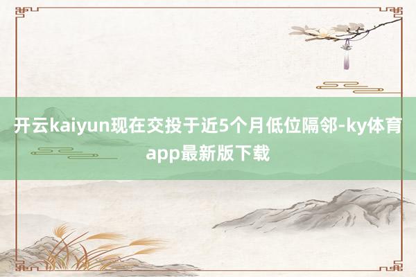 开云kaiyun现在交投于近5个月低位隔邻-ky体育app最新版下载