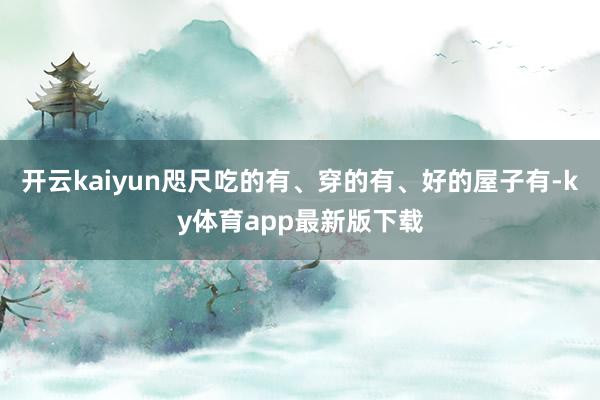 开云kaiyun咫尺吃的有、穿的有、好的屋子有-ky体育app最新版下载