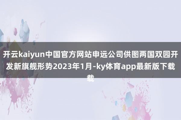 开云kaiyun中国官方网站申远公司供图两国双园开发新旗舰形势2023年1月-ky体育app最新版下载