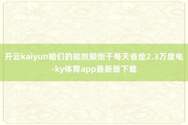 开云kaiyun咱们的能效颠倒于每天省俭2.3万度电-ky体育app最新版下载