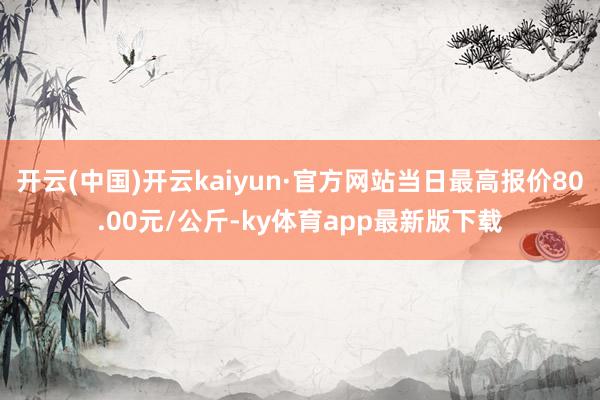 开云(中国)开云kaiyun·官方网站当日最高报价80.00元/公斤-ky体育app最新版下载
