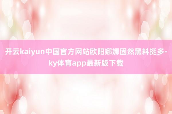 开云kaiyun中国官方网站欧阳娜娜固然黑料挺多-ky体育app最新版下载