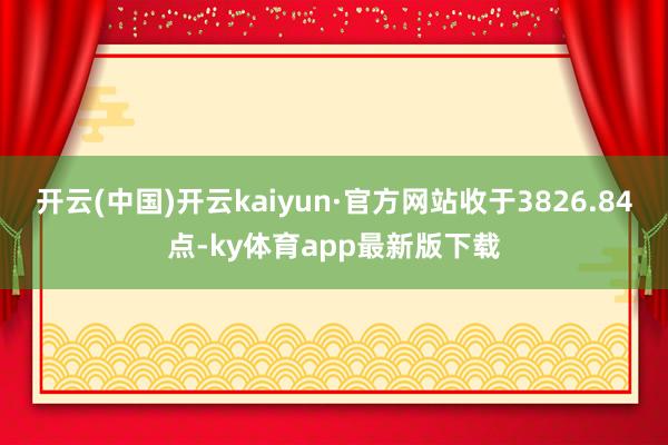 开云(中国)开云kaiyun·官方网站收于3826.84点-ky体育app最新版下载