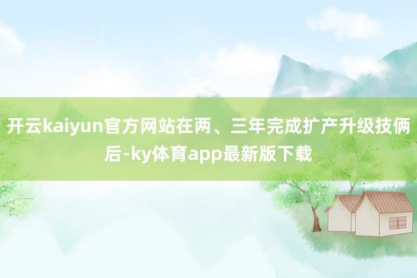 开云kaiyun官方网站在两、三年完成扩产升级技俩后-ky体育app最新版下载