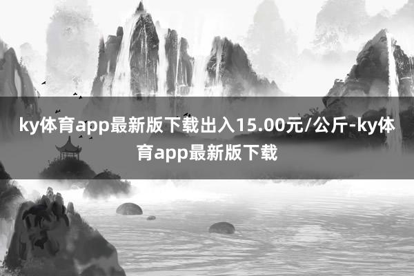 ky体育app最新版下载出入15.00元/公斤-ky体育app最新版下载