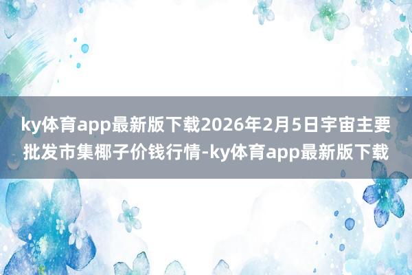 ky体育app最新版下载2026年2月5日宇宙主要批发市集椰子价钱行情-ky体育app最新版下载